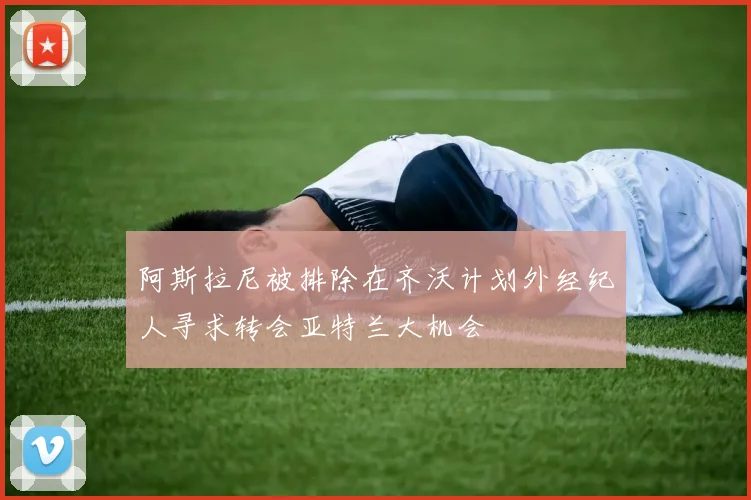 阿斯拉尼被排除在齐沃计划外经纪人寻求转会亚特兰大机会