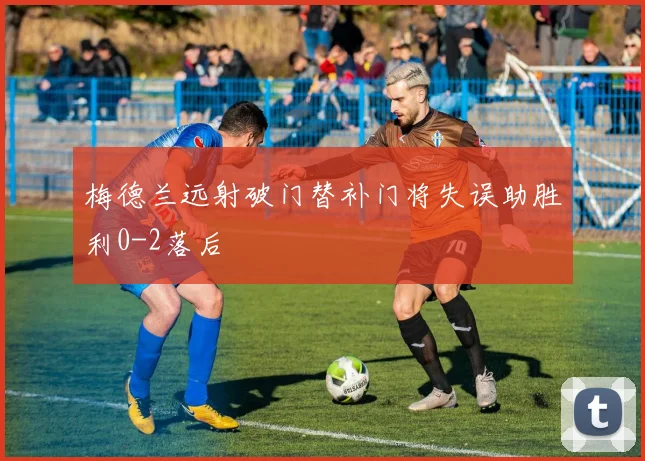 梅德兰远射破门替补门将失误助胜利0-2落后