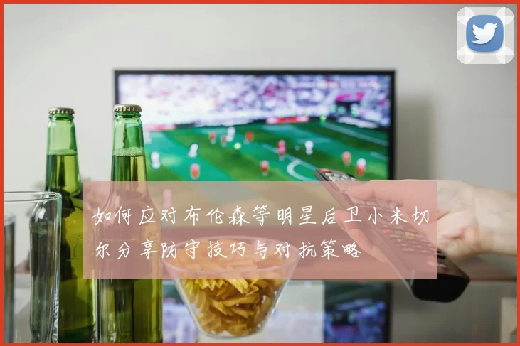 如何应对布伦森等明星后卫小米切尔分享防守技巧与对抗策略