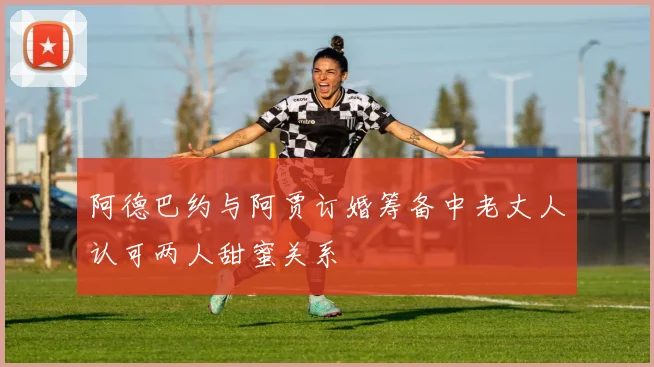 阿德巴约与阿贾订婚筹备中老丈人认可两人甜蜜关系