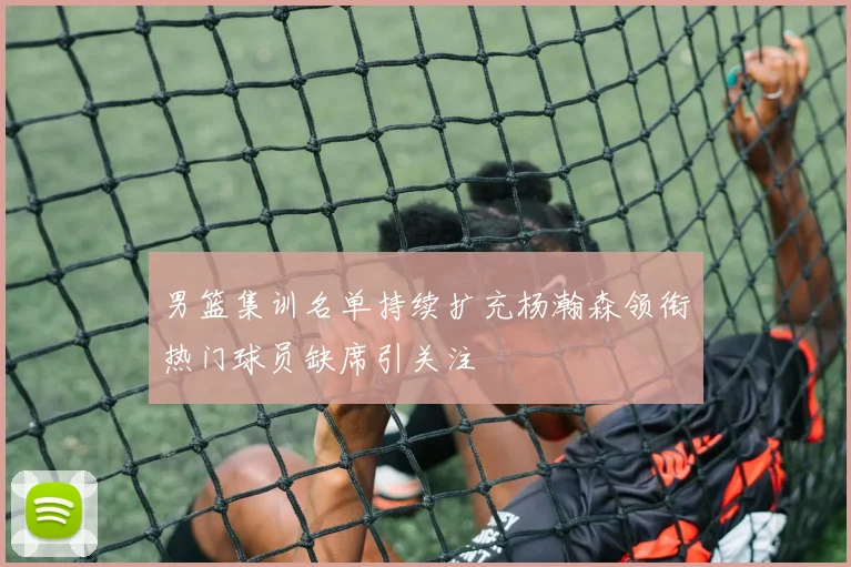 男篮集训名单持续扩充杨瀚森领衔热门球员缺席引关注