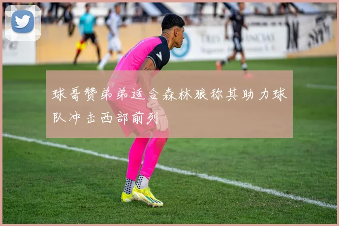 球哥赞弟弟适合森林狼称其助力球队冲击西部前列